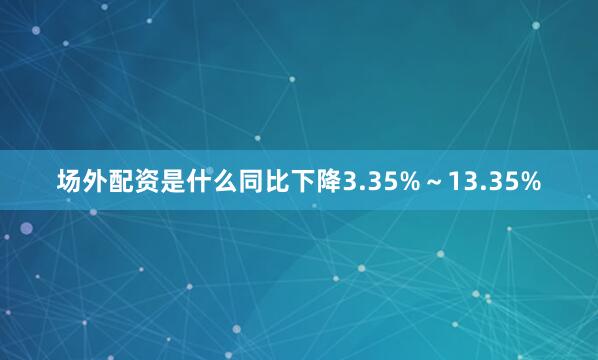 场外配资是什么同比下降3.35%～13.35%