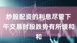 炒股配资的利息尽管下午交易时段跌势有所缓和