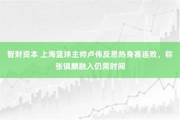 智财资本 上海篮球主帅卢伟反思热身赛连败,称张镇麟融入仍需时间