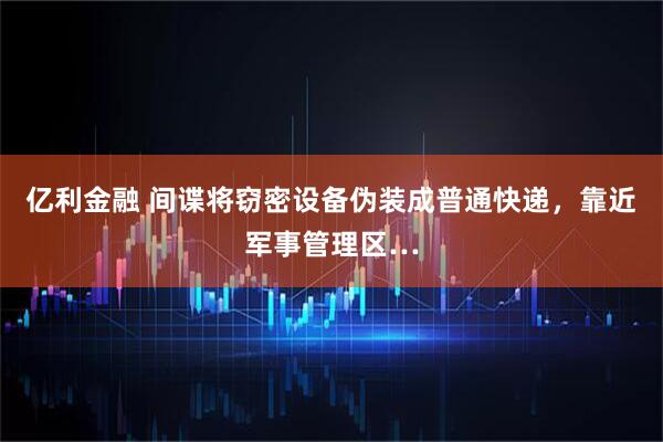 亿利金融 间谍将窃密设备伪装成普通快递，靠近军事管理区…