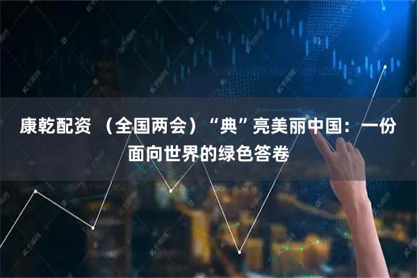 康乾配资 (全国两会)“典”亮美丽中国:一份面向世界的绿色答卷