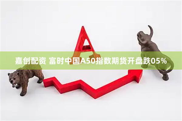 嘉创配资 富时中国A50指数期货开盘跌05%