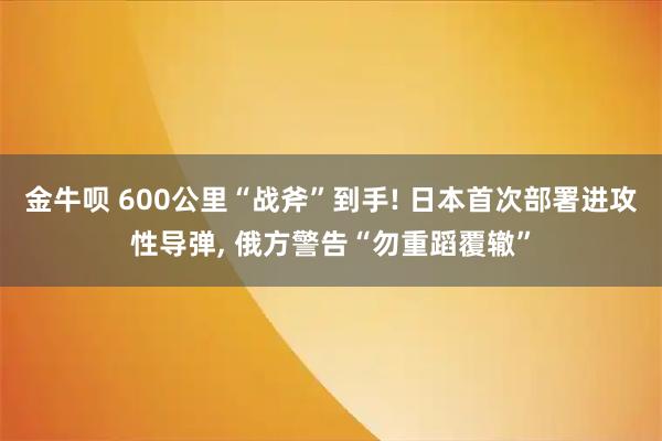 金牛呗 600公里“战斧”到手! 日本首次部署进攻性导弹, 俄方警告“勿重蹈覆辙”