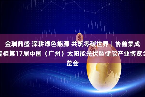 金瑞鼎盛 深耕绿色能源 共筑零碳世界｜协鑫集成亮相第17届中国（广州）太阳能光伏暨储能产业博览会