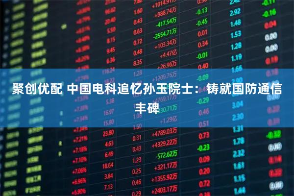 聚创优配 中国电科追忆孙玉院士：铸就国防通信丰碑