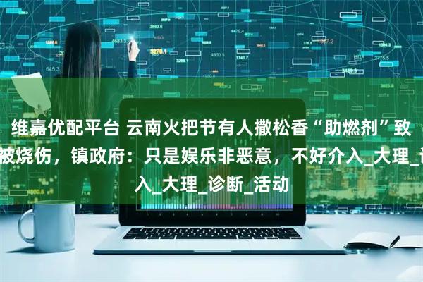 维嘉优配平台 云南火把节有人撒松香“助燃剂”致多名游客被烧伤，镇政府：只是娱乐非恶意，不好介入_大理_诊断_活动